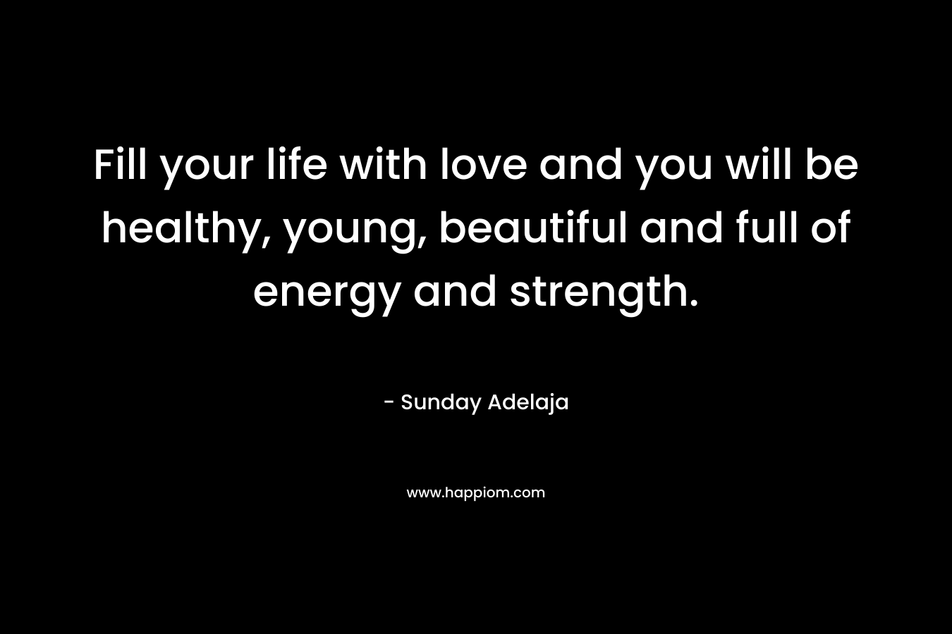 Fill your life with love and you will be healthy, young, beautiful and full of energy and strength.