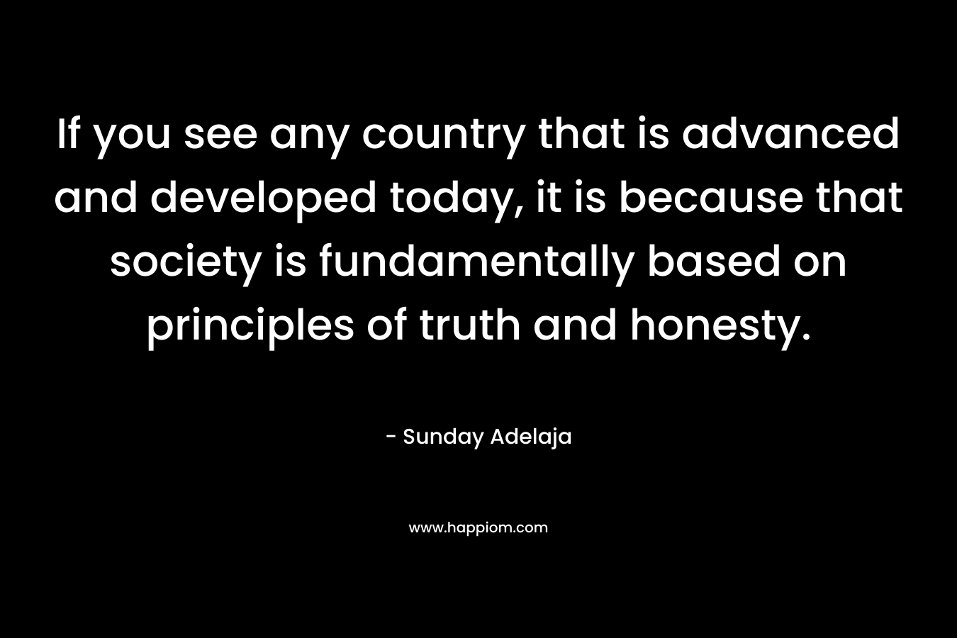 If you see any country that is advanced and developed today, it is because that society is fundamentally based on principles of truth and honesty. – Sunday Adelaja