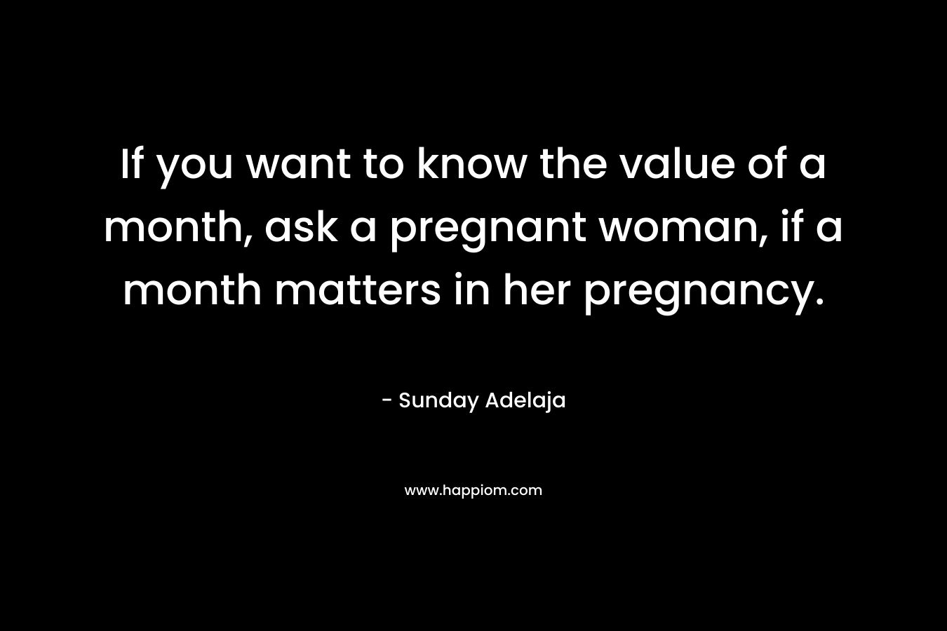 If you want to know the value of a month, ask a pregnant woman, if a month matters in her pregnancy. – Sunday Adelaja