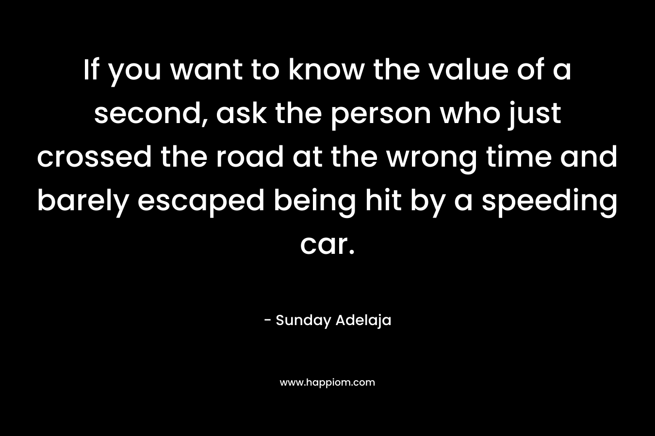 If you want to know the value of a second, ask the person who just crossed the road at the wrong time and barely escaped being hit by a speeding car.