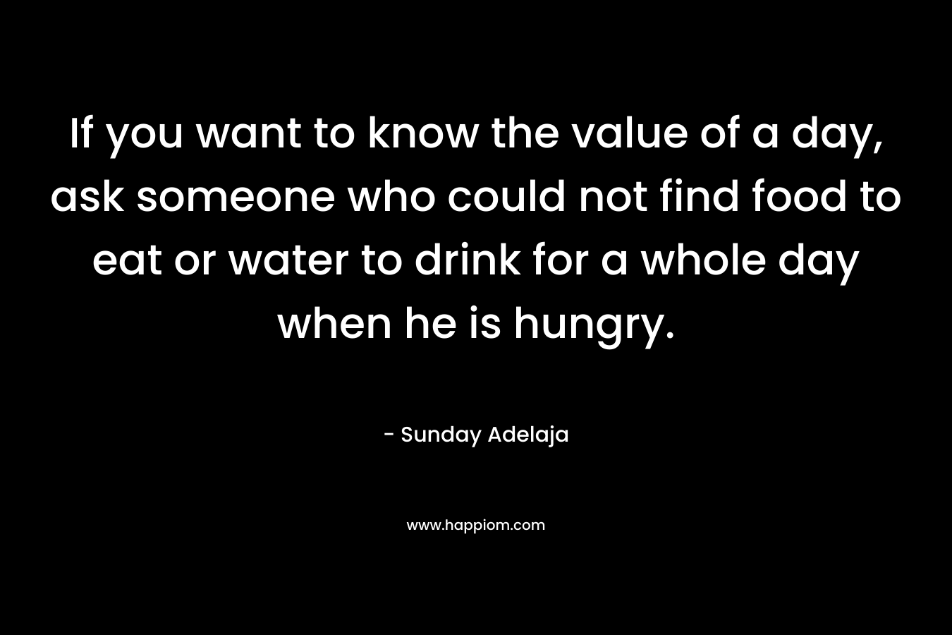 If you want to know the value of a day, ask someone who could not find food to eat or water to drink for a whole day when he is hungry.