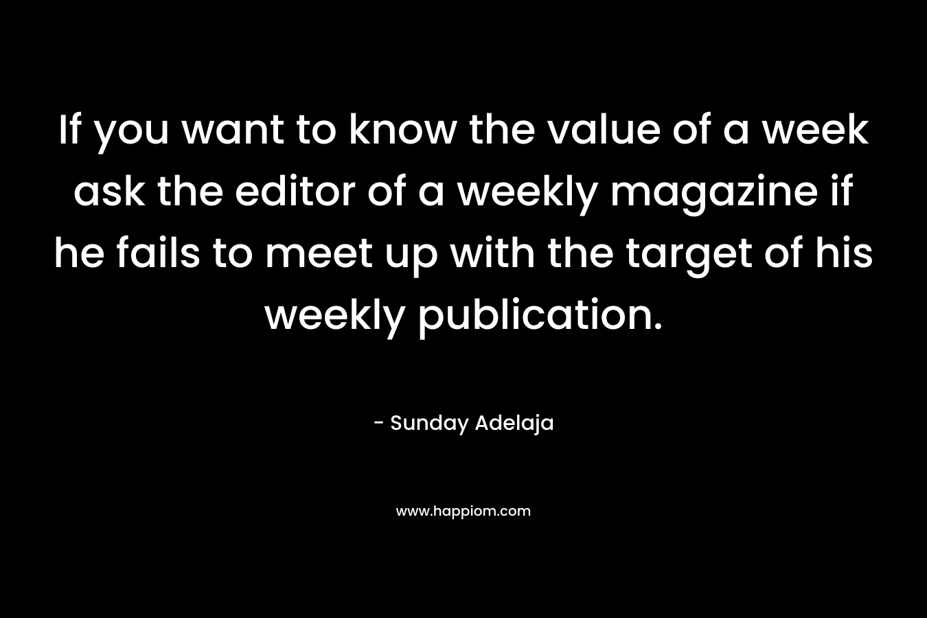 If you want to know the value of a week ask the editor of a weekly magazine if he fails to meet up with the target of his weekly publication. – Sunday Adelaja