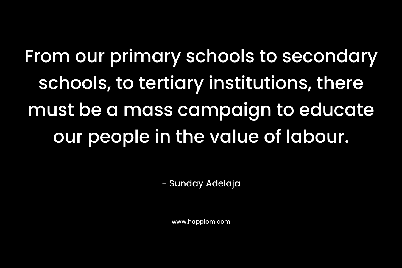 From our primary schools to secondary schools, to tertiary institutions, there must be a mass campaign to educate our people in the value of labour. – Sunday Adelaja