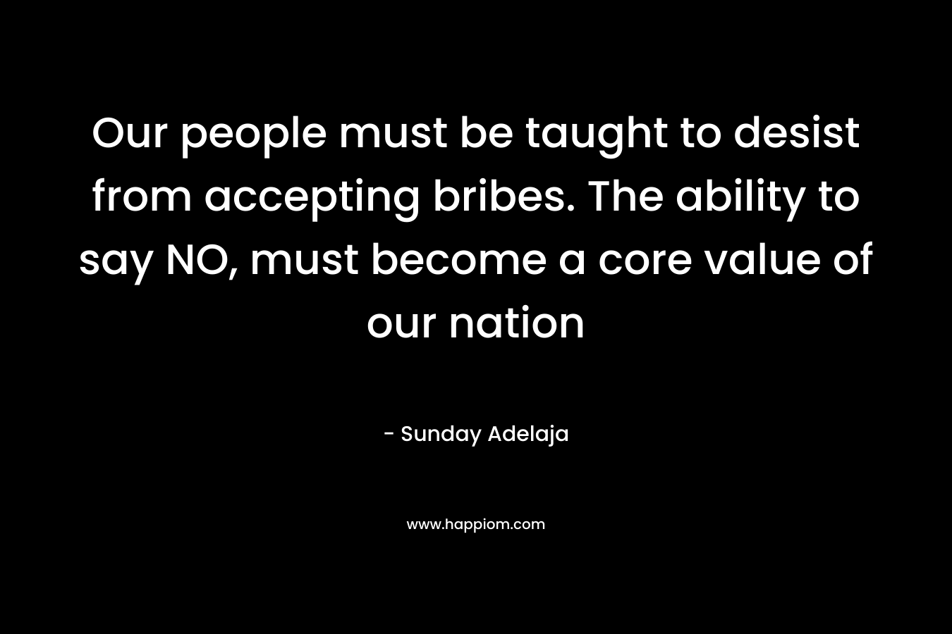 Our people must be taught to desist from accepting bribes. The ability to say NO, must become a core value of our nation