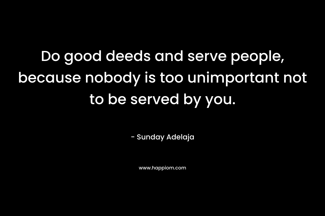 Do good deeds and serve people, because nobody is too unimportant not to be served by you.