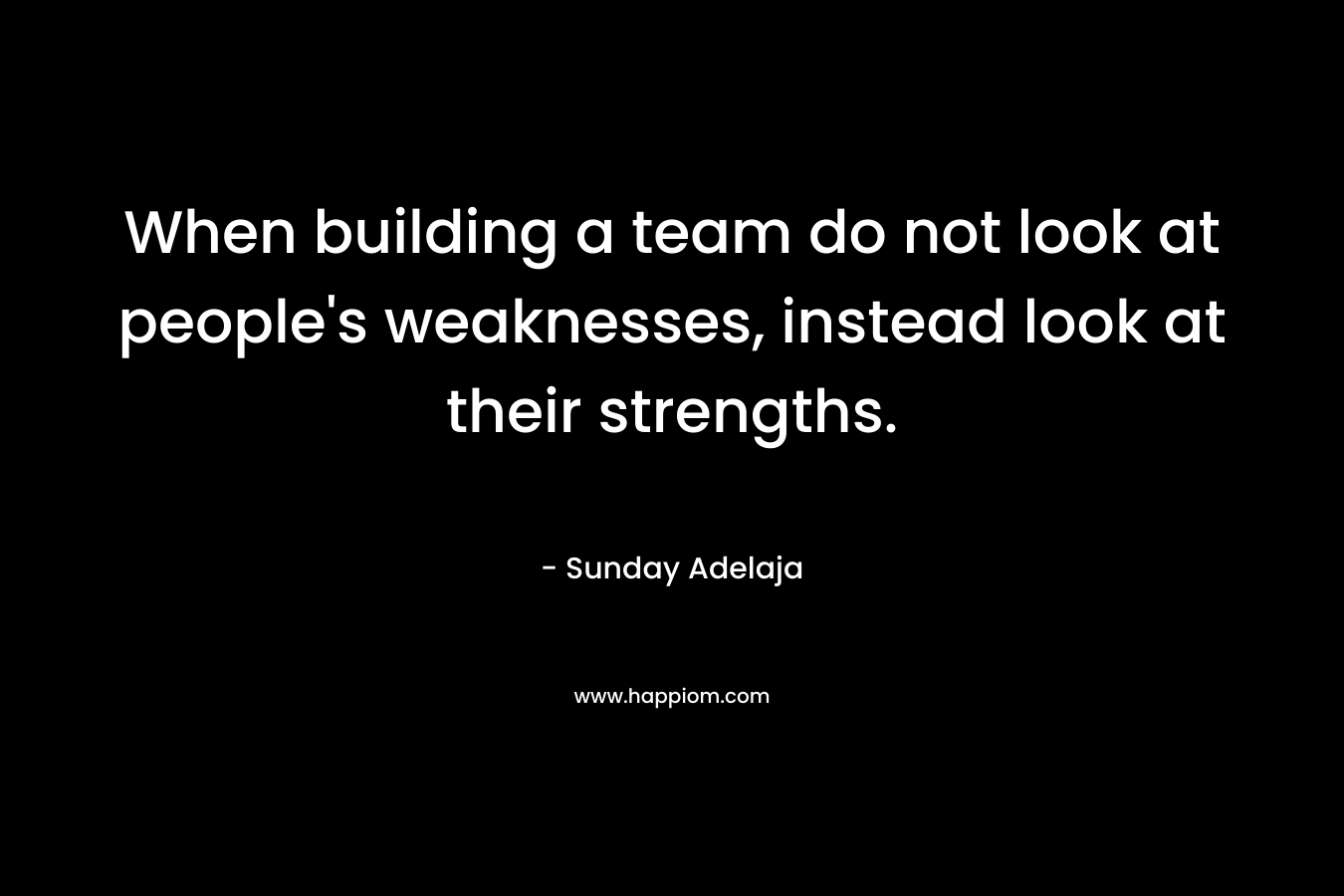 When building a team do not look at people's weaknesses, instead look at their strengths.