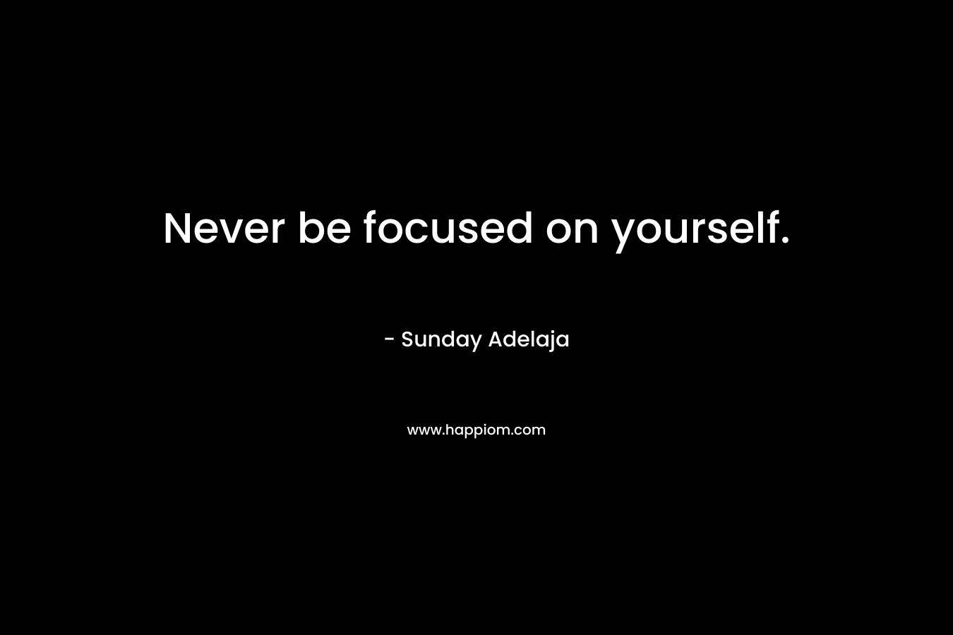 Never be focused on yourself.