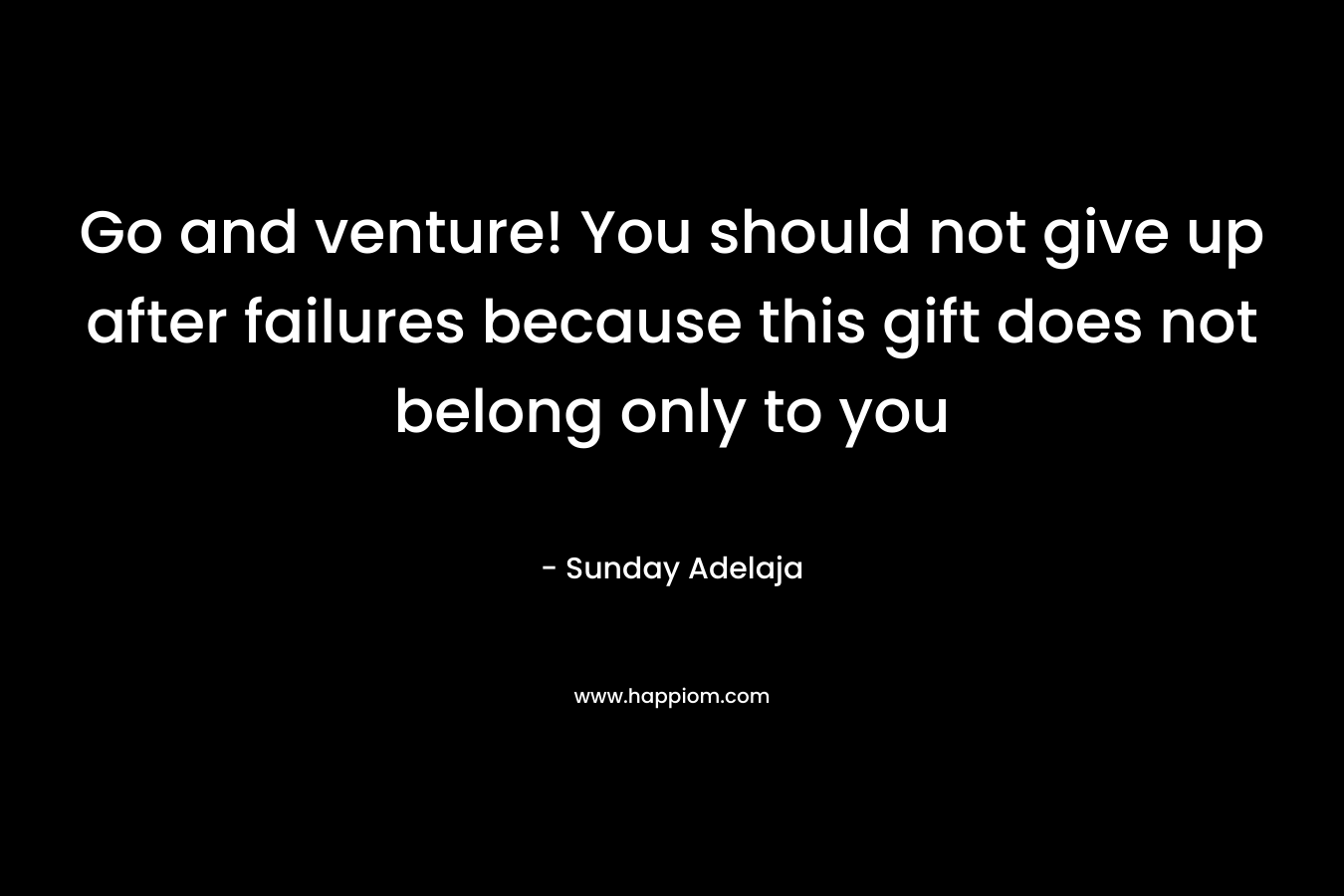 Go and venture! You should not give up after failures because this gift does not belong only to you