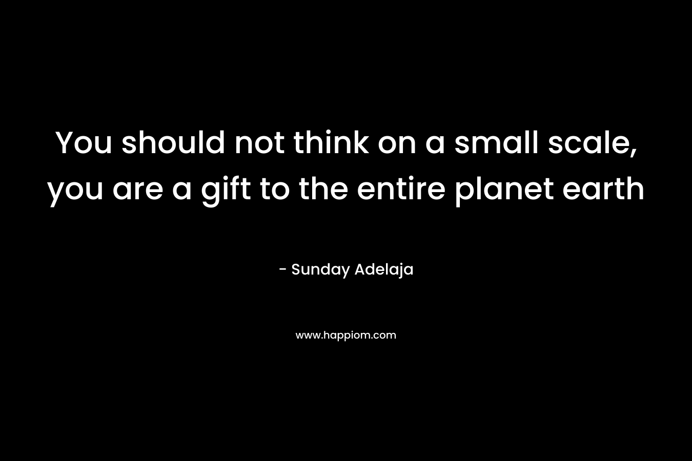 You should not think on a small scale, you are a gift to the entire planet earth