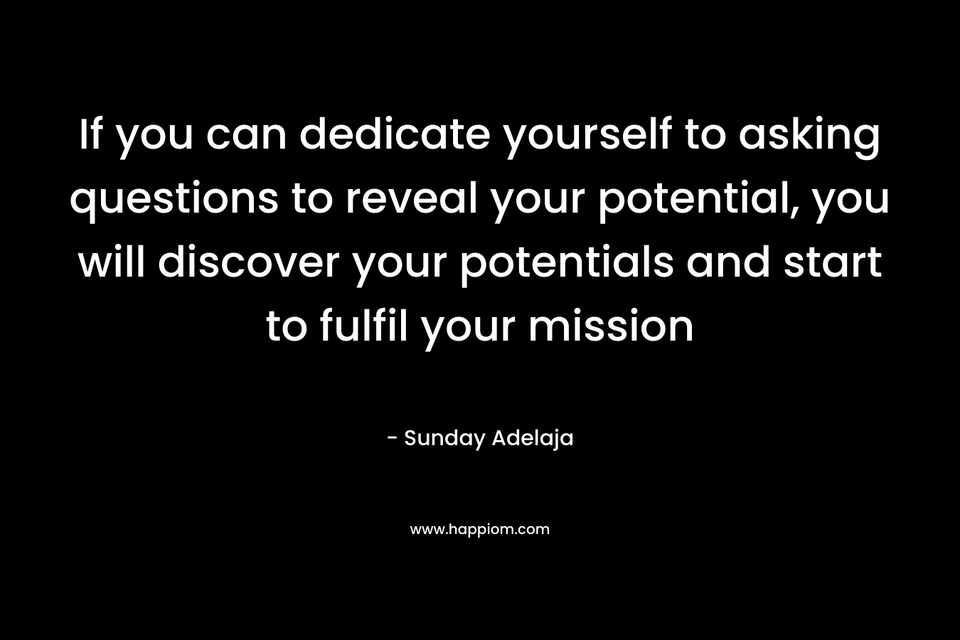 If you can dedicate yourself to asking questions to reveal your potential, you will discover your potentials and start to fulfil your mission – Sunday Adelaja