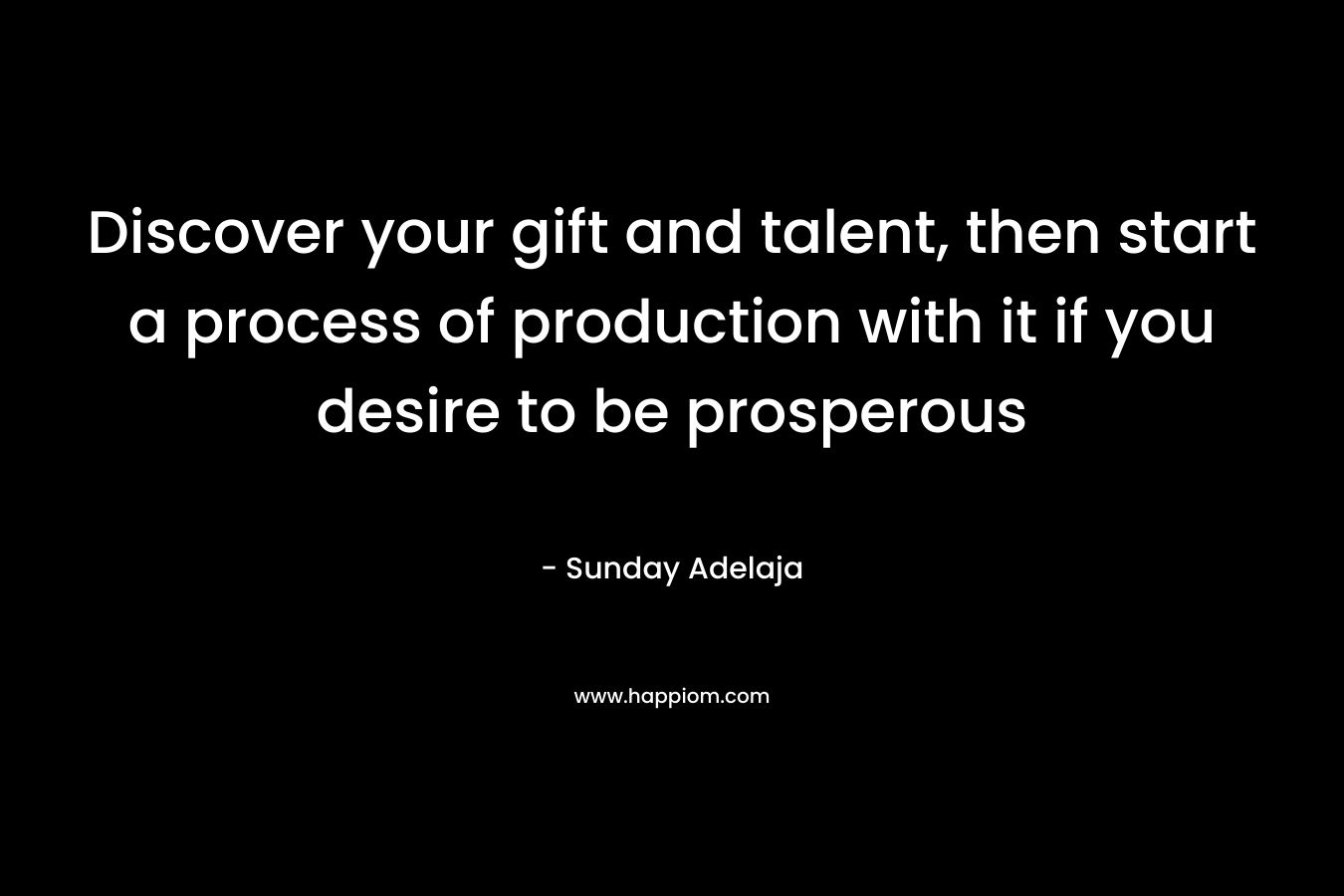 Discover your gift and talent, then start a process of production with it if you desire to be prosperous