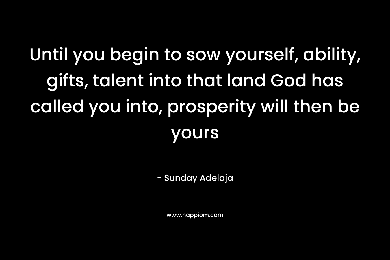 Until you begin to sow yourself, ability, gifts, talent into that land God has called you into, prosperity will then be yours – Sunday Adelaja