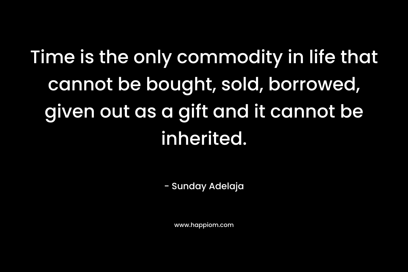 Time is the only commodity in life that cannot be bought, sold, borrowed, given out as a gift and it cannot be inherited. – Sunday Adelaja