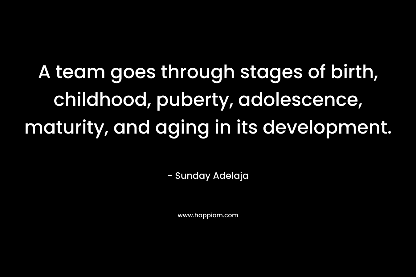 A team goes through stages of birth, childhood, puberty, adolescence, maturity, and aging in its development. – Sunday Adelaja