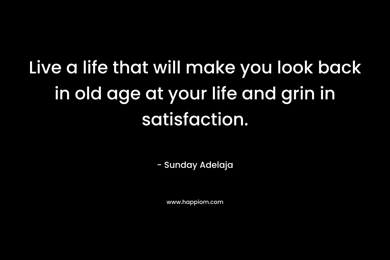 Live a life that will make you look back in old age at your life and grin in satisfaction.