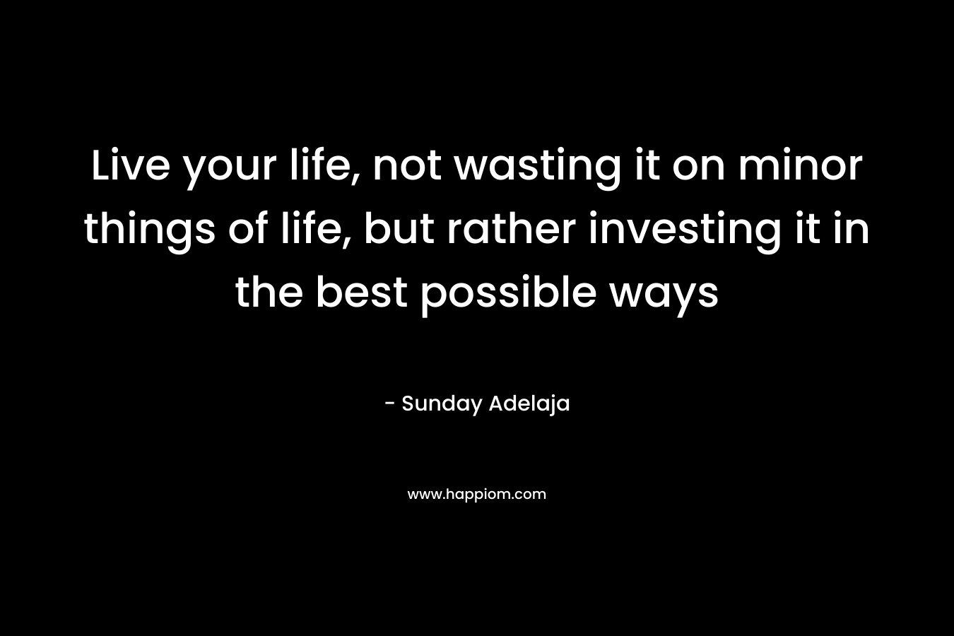 Live your life, not wasting it on minor things of life, but rather investing it in the best possible ways – Sunday Adelaja