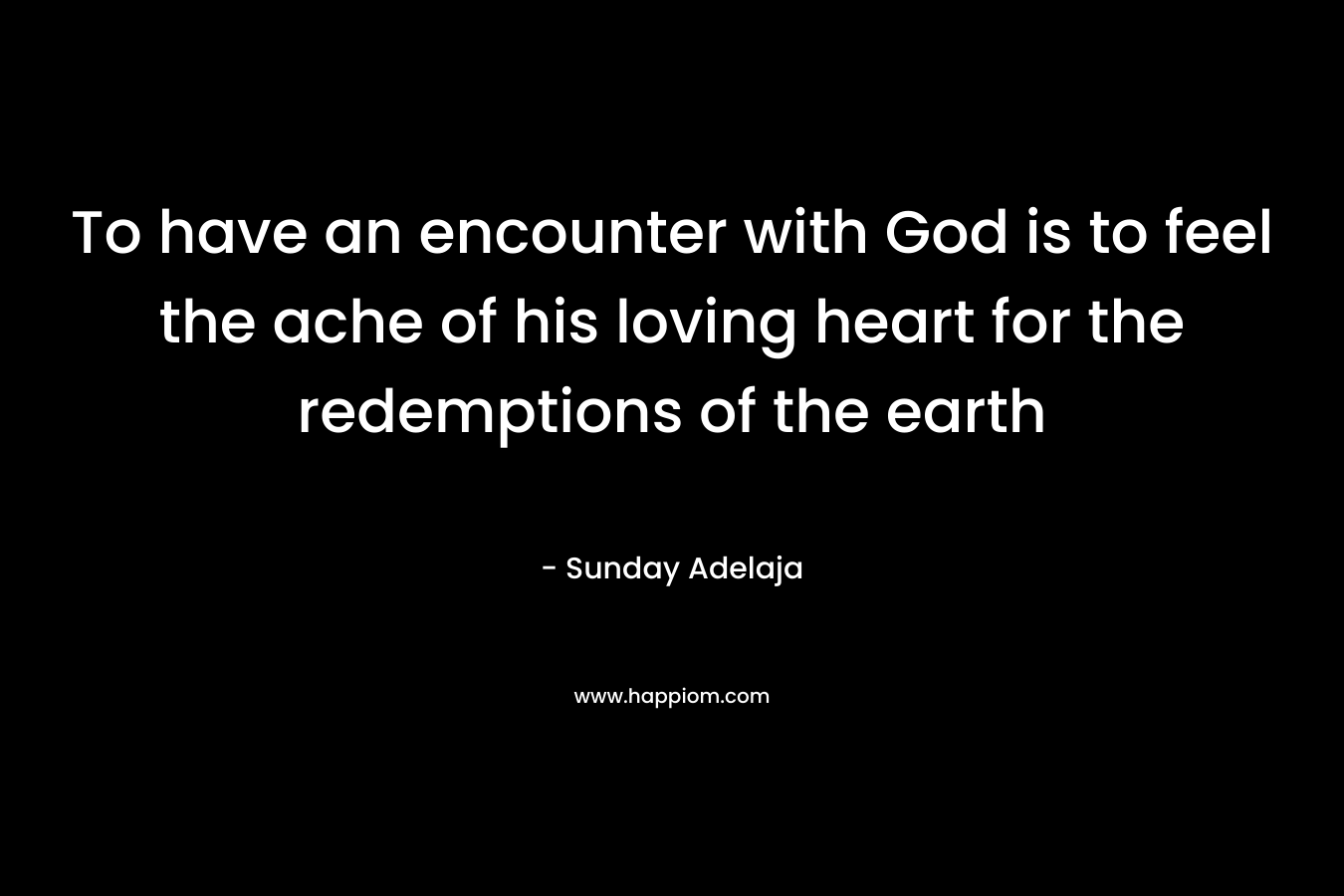 To have an encounter with God is to feel the ache of his loving heart for the redemptions of the earth – Sunday Adelaja