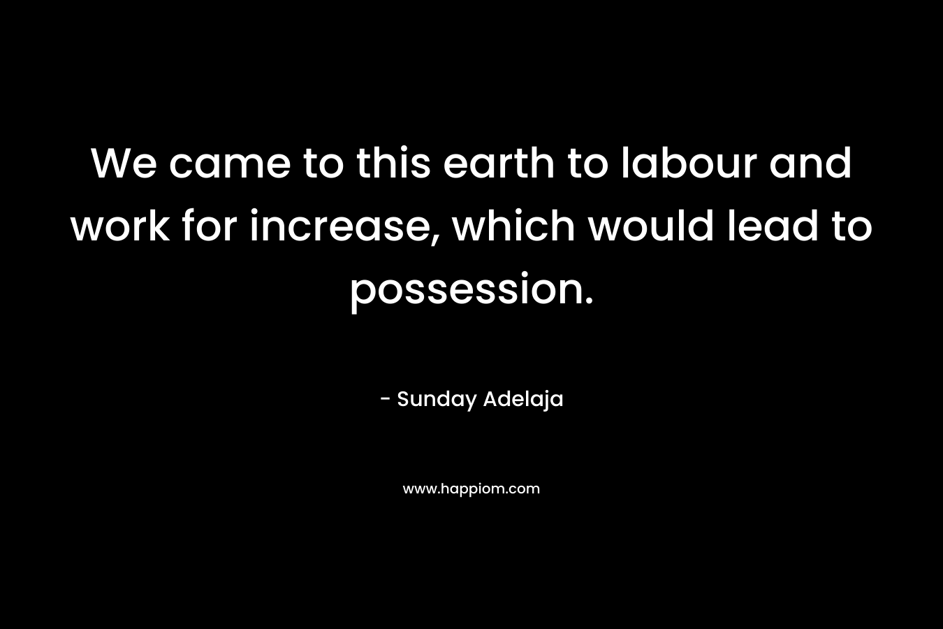 We came to this earth to labour and work for increase, which would lead to possession. – Sunday Adelaja