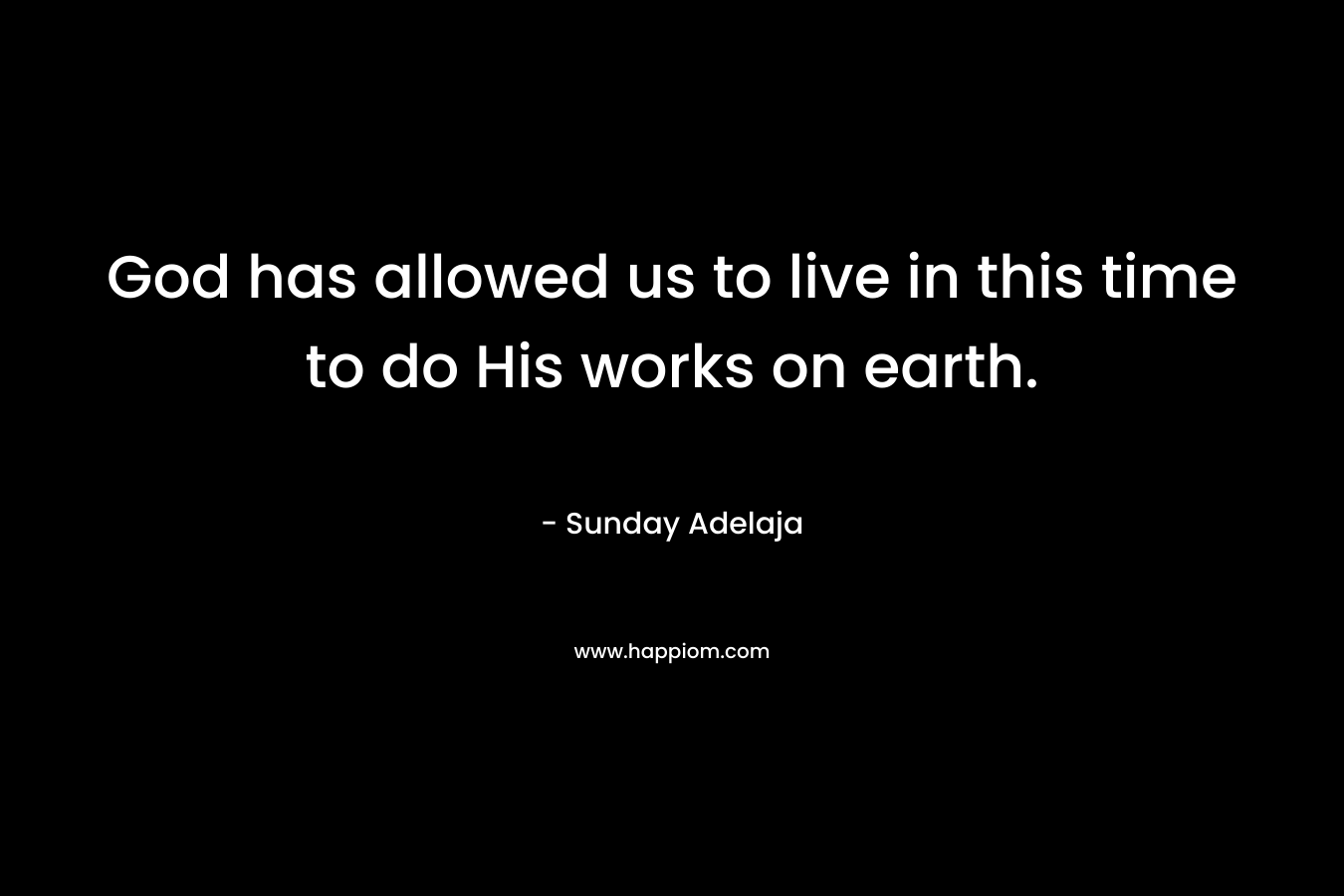 God has allowed us to live in this time to do His works on earth. – Sunday Adelaja