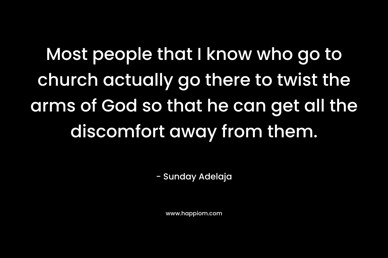 Most people that I know who go to church actually go there to twist the arms of God so that he can get all the discomfort away from them. – Sunday Adelaja