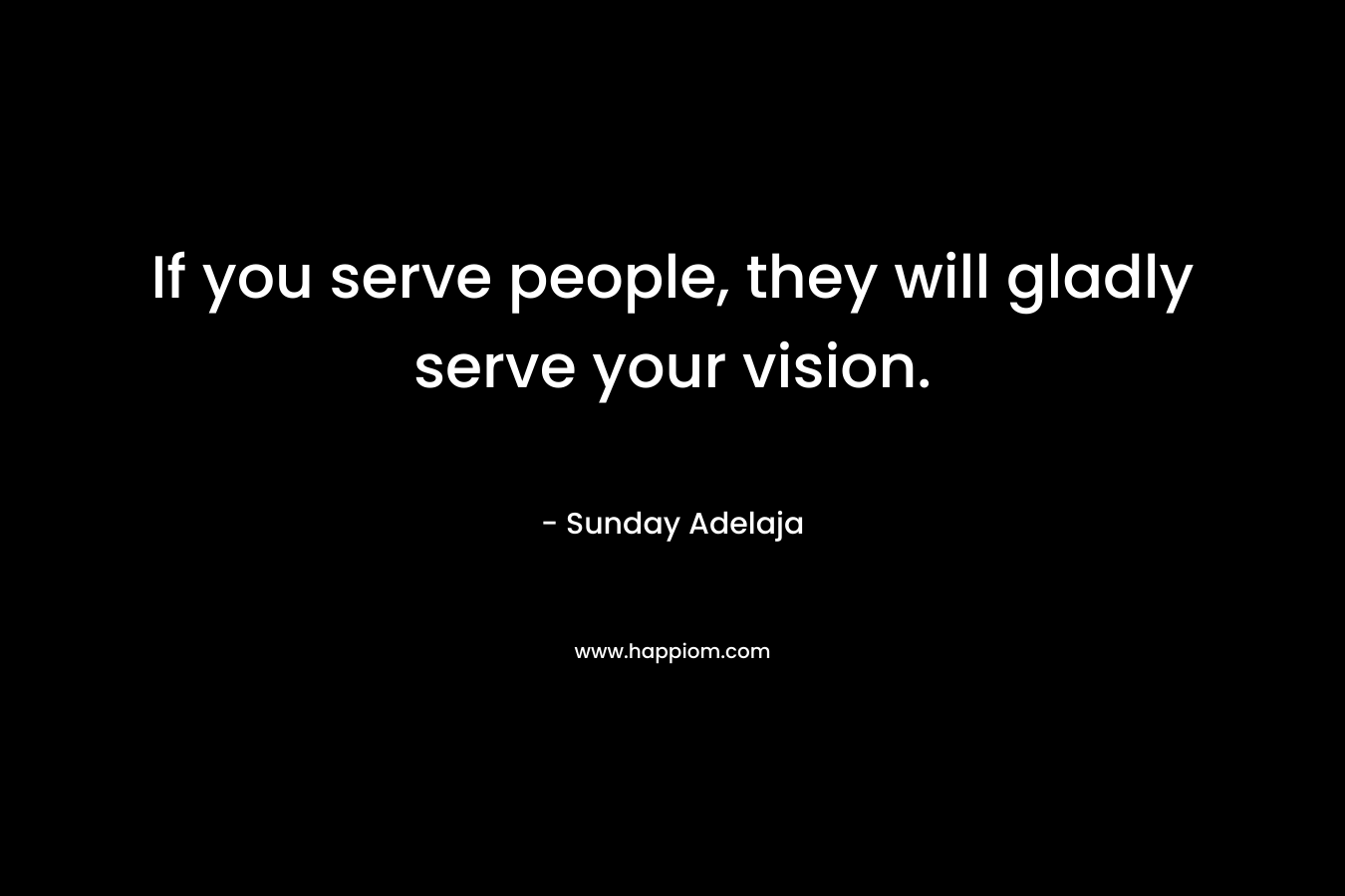 If you serve people, they will gladly serve your vision.