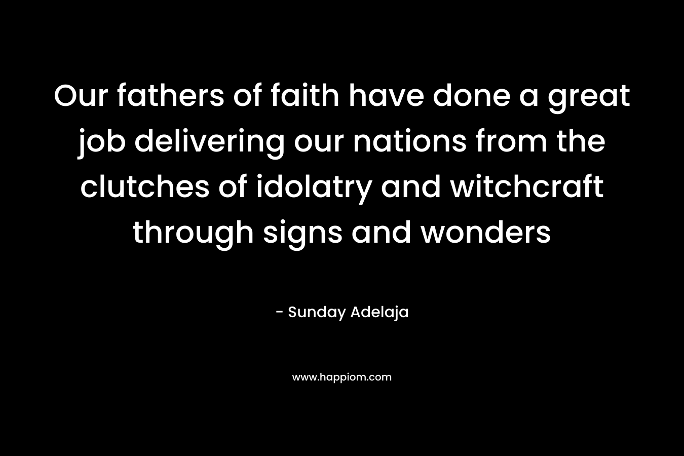 Our fathers of faith have done a great job delivering our nations from the clutches of idolatry and witchcraft through signs and wonders