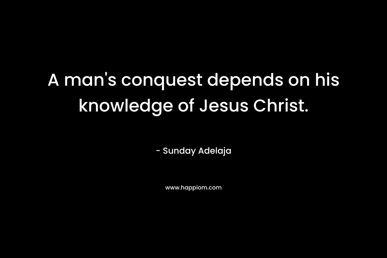 A man’s conquest depends on his knowledge of Jesus Christ. – Sunday Adelaja