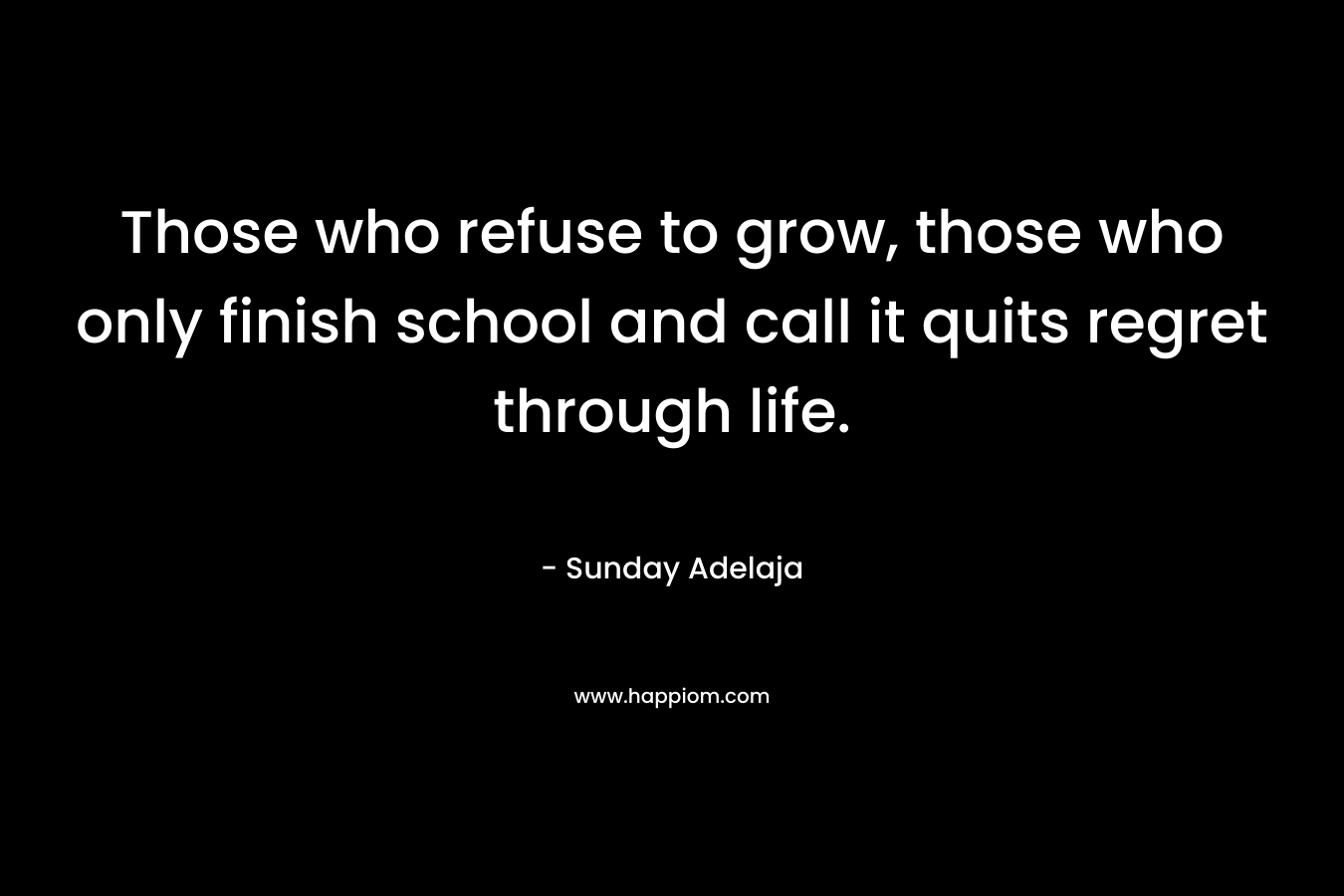 Those who refuse to grow, those who only finish school and call it quits regret through life.