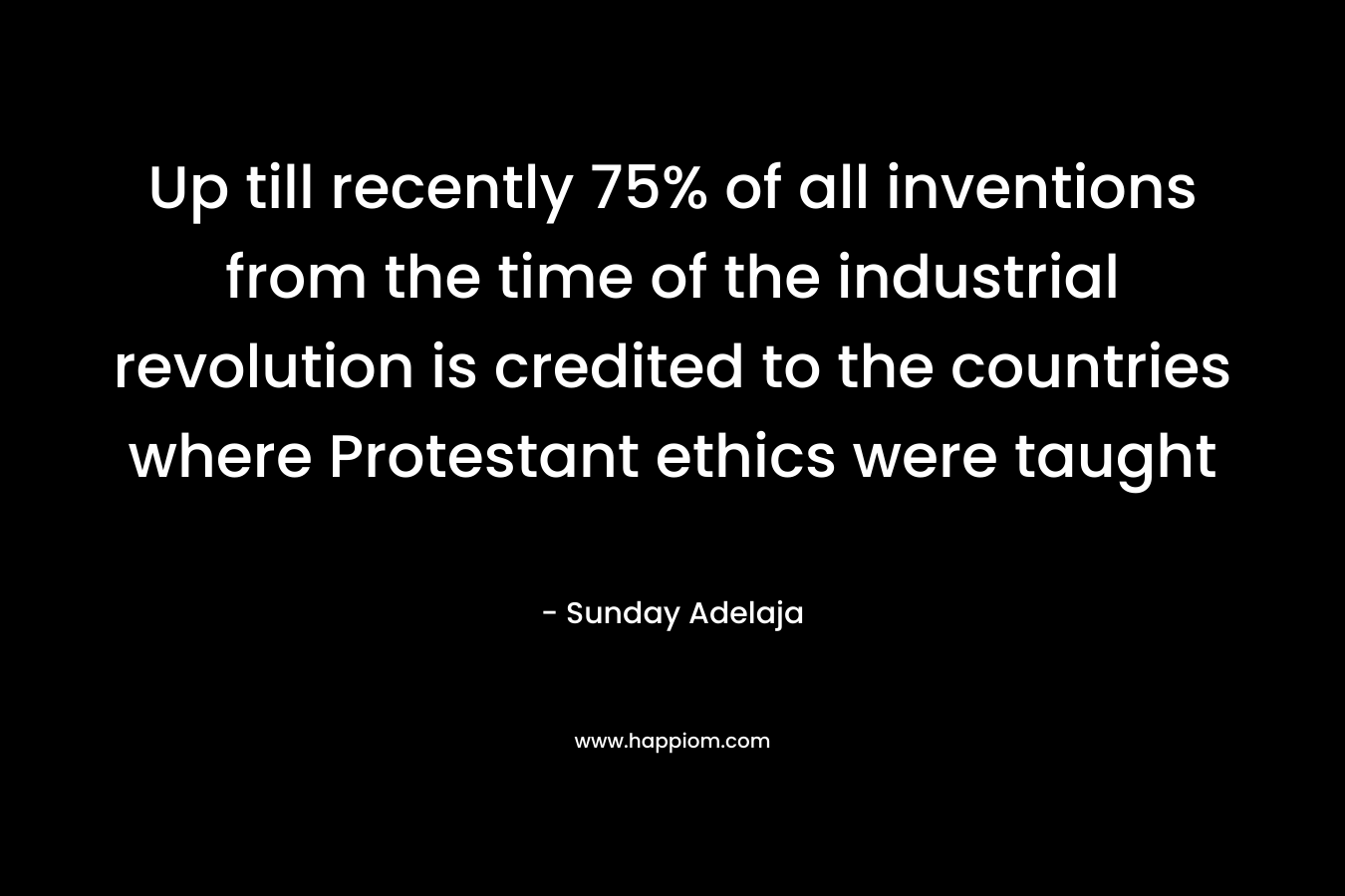 Up till recently 75% of all inventions from the time of the industrial revolution is credited to the countries where Protestant ethics were taught – Sunday Adelaja