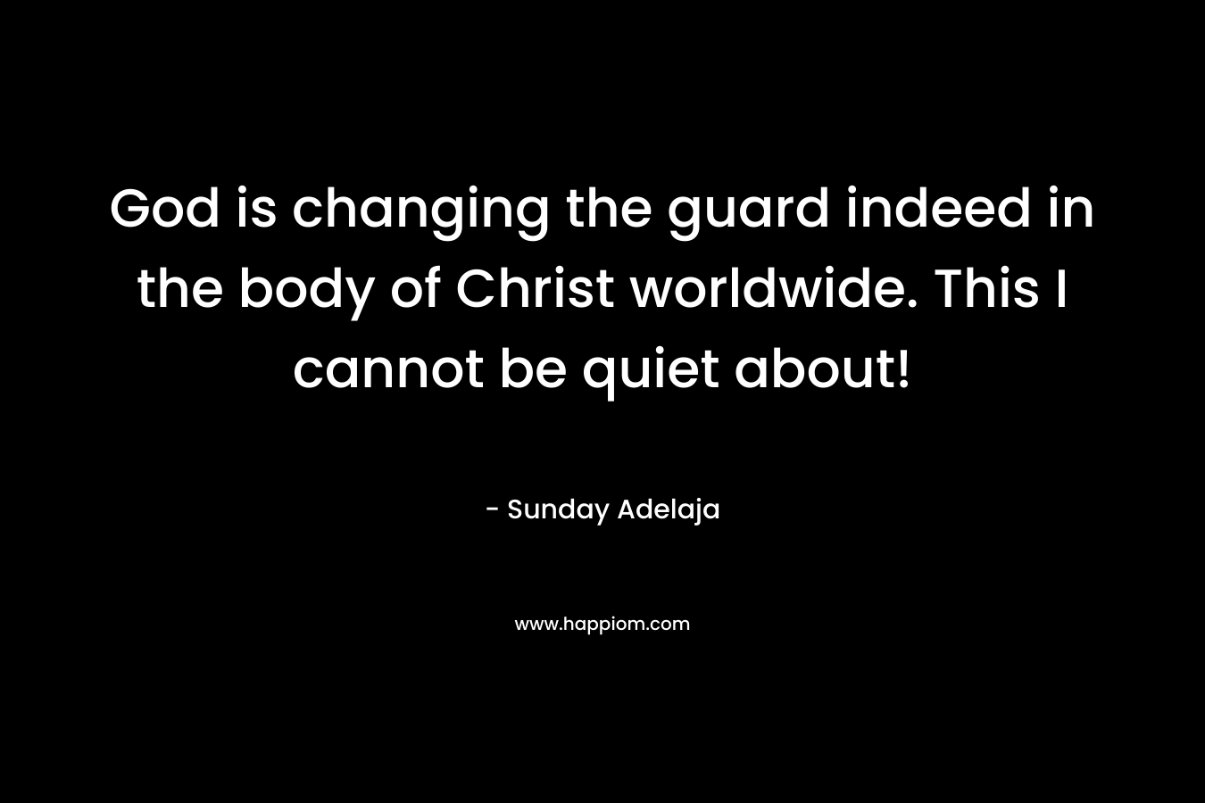God is changing the guard indeed in the body of Christ worldwide. This I cannot be quiet about! – Sunday Adelaja