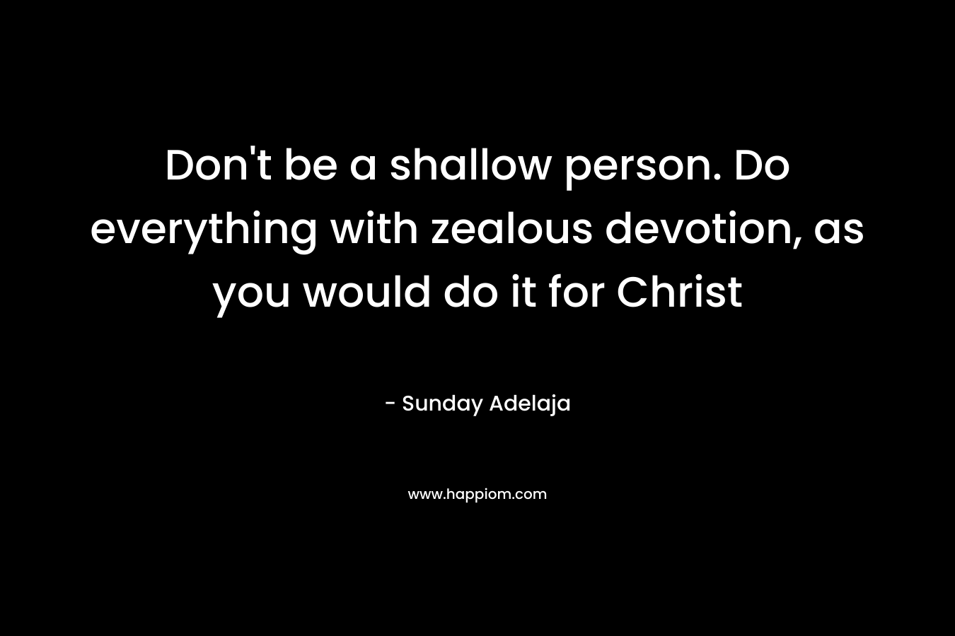 Don’t be a shallow person. Do everything with zealous devotion, as you would do it for Christ – Sunday Adelaja