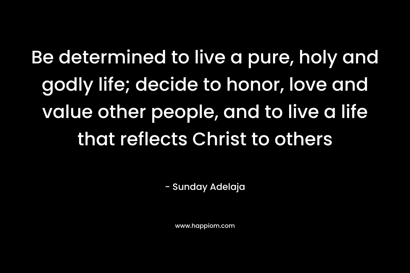 Be determined to live a pure, holy and godly life; decide to honor, love and value other people, and to live a life that reflects Christ to others – Sunday Adelaja