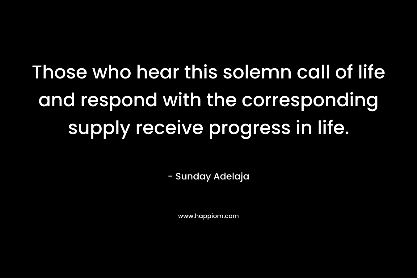 Those who hear this solemn call of life and respond with the corresponding supply receive progress in life. – Sunday Adelaja