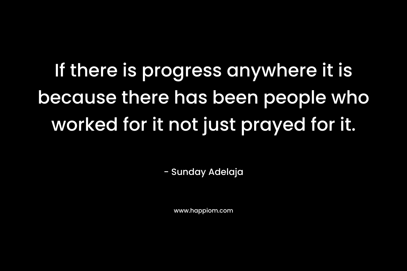 If there is progress anywhere it is because there has been people who worked for it not just prayed for it. – Sunday Adelaja