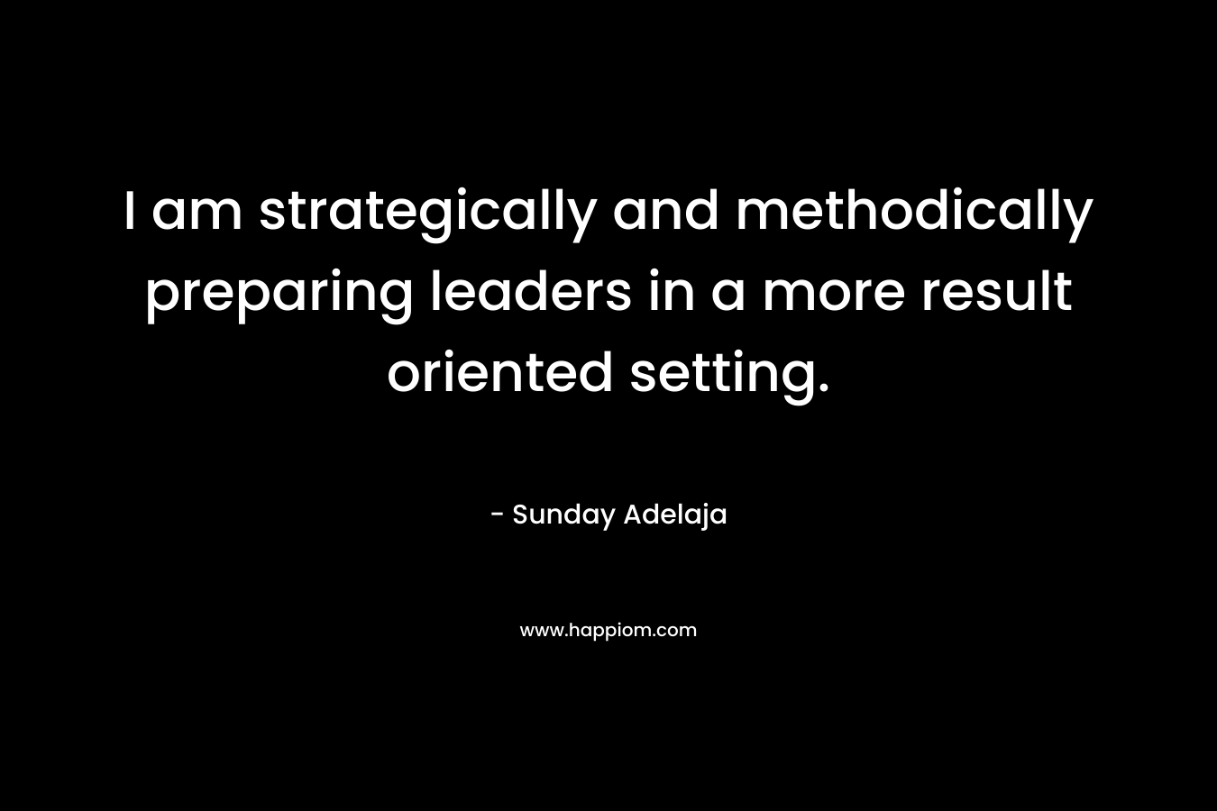 I am strategically and methodically preparing leaders in a more result oriented setting. – Sunday Adelaja
