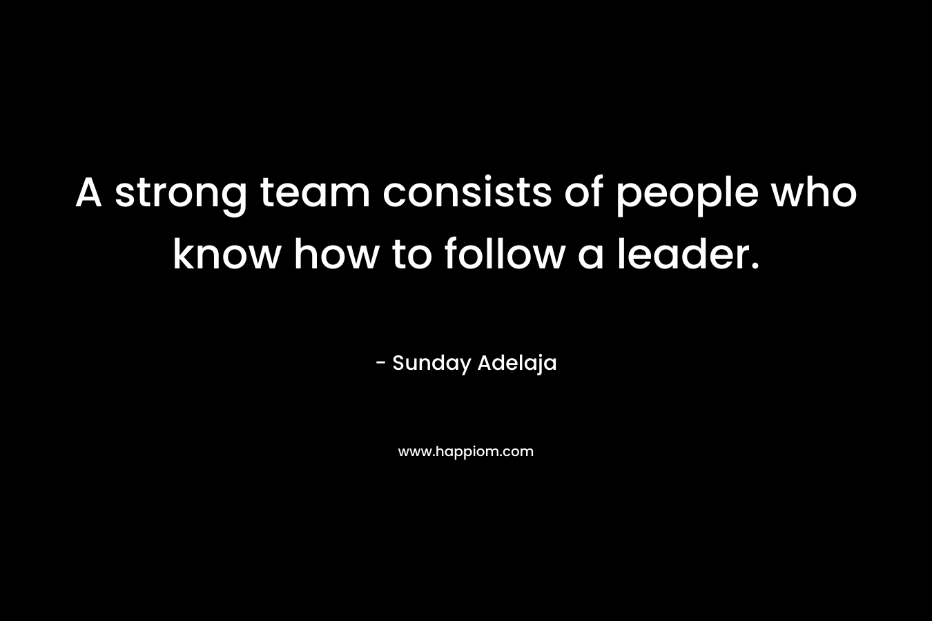 A strong team consists of people who know how to follow a leader. – Sunday Adelaja