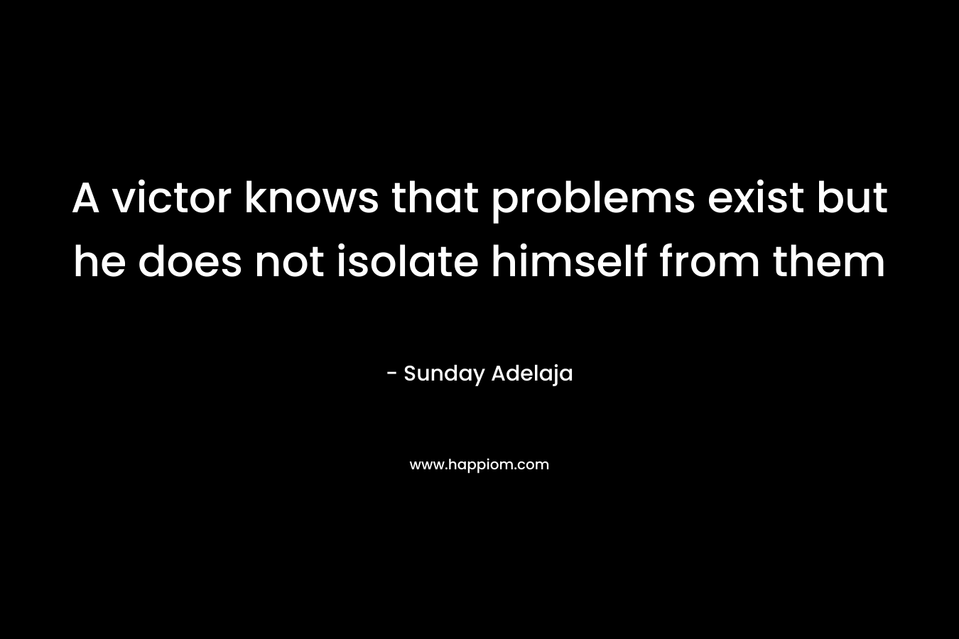A victor knows that problems exist but he does not isolate himself from them