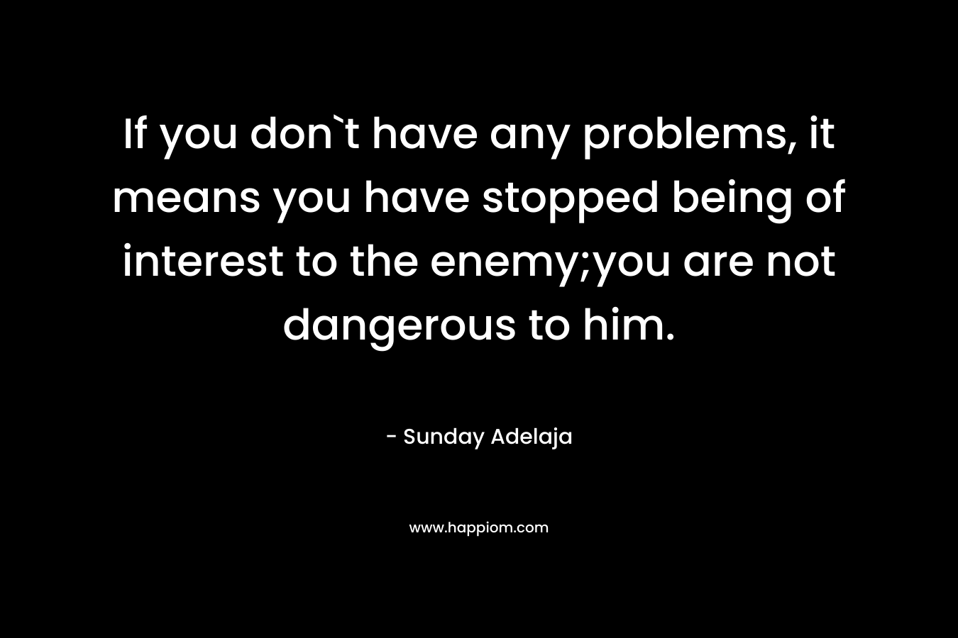 If you don`t have any problems, it means you have stopped being of interest to the enemy;you are not dangerous to him. – Sunday Adelaja