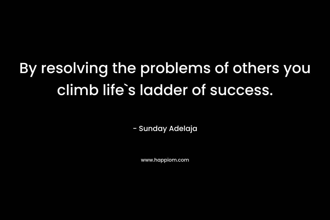 By resolving the problems of others you climb life`s ladder of success. – Sunday Adelaja