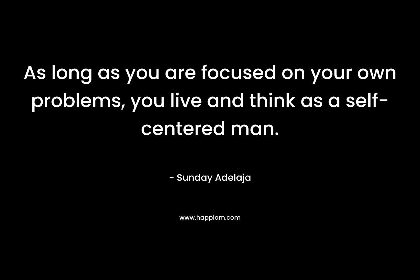 As long as you are focused on your own problems, you live and think as a self-centered man.