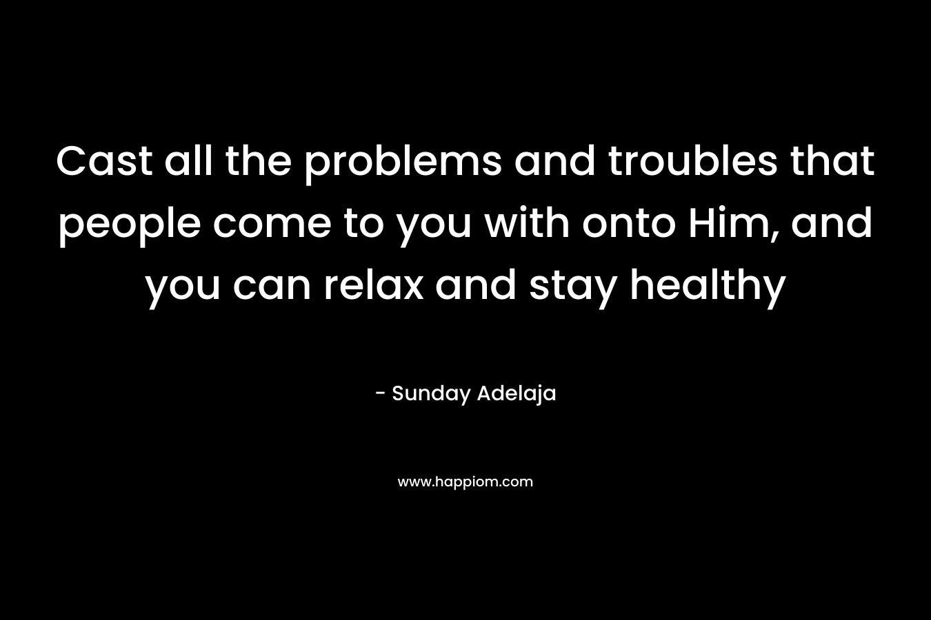 Cast all the problems and troubles that people come to you with onto Him, and you can relax and stay healthy