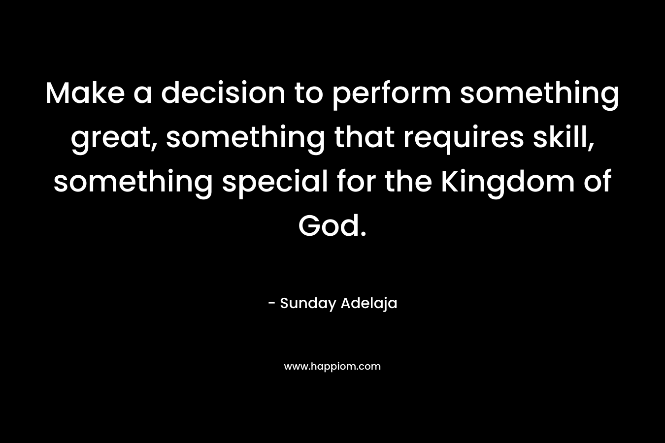 Make a decision to perform something great, something that requires skill, something special for the Kingdom of God. – Sunday Adelaja