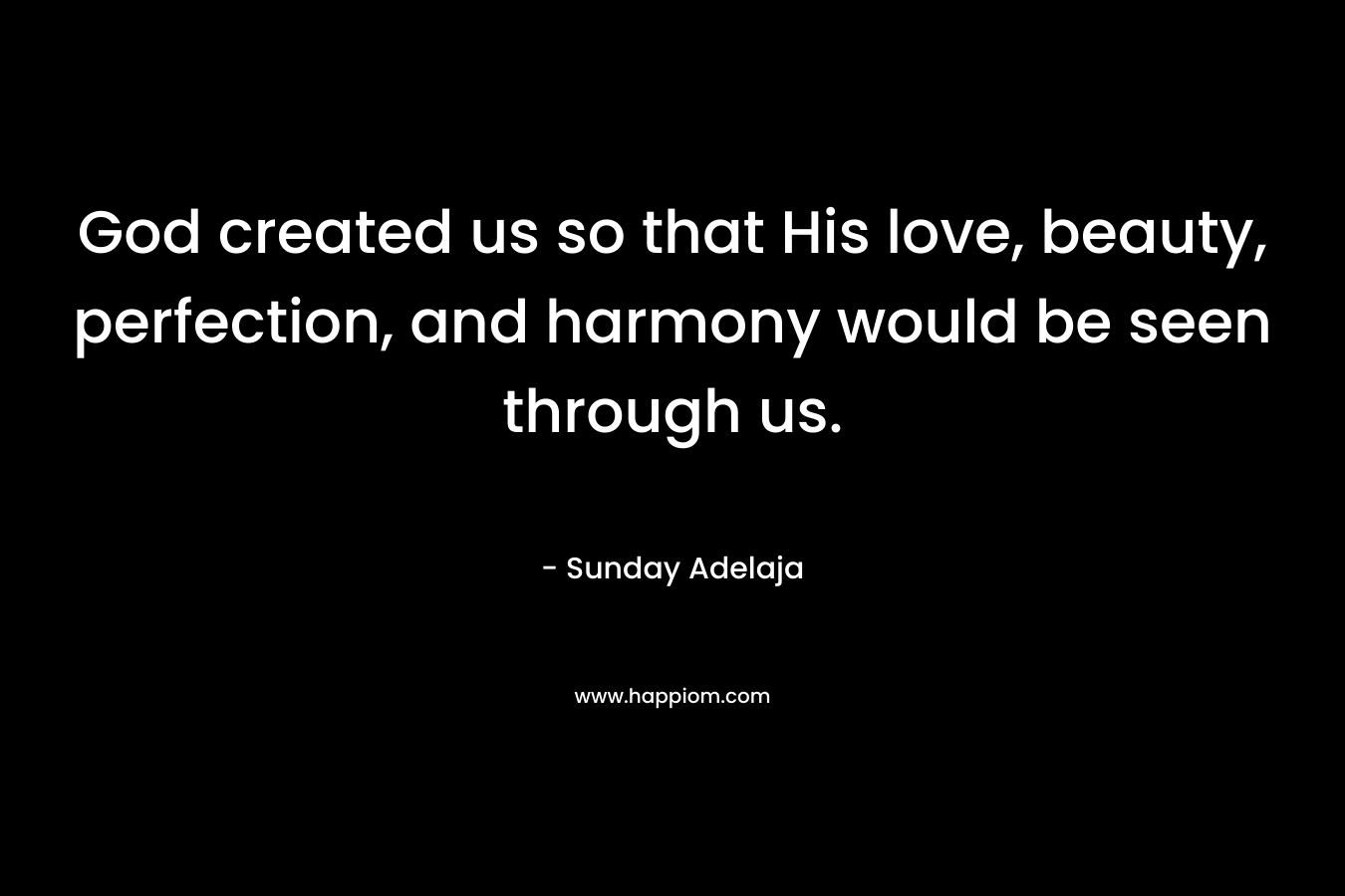 God created us so that His love, beauty, perfection, and harmony would be seen through us. – Sunday Adelaja