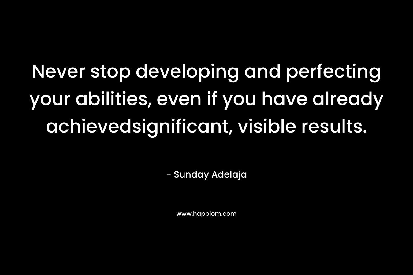 Never stop developing and perfecting your abilities, even if you have already achievedsignificant, visible results. – Sunday Adelaja