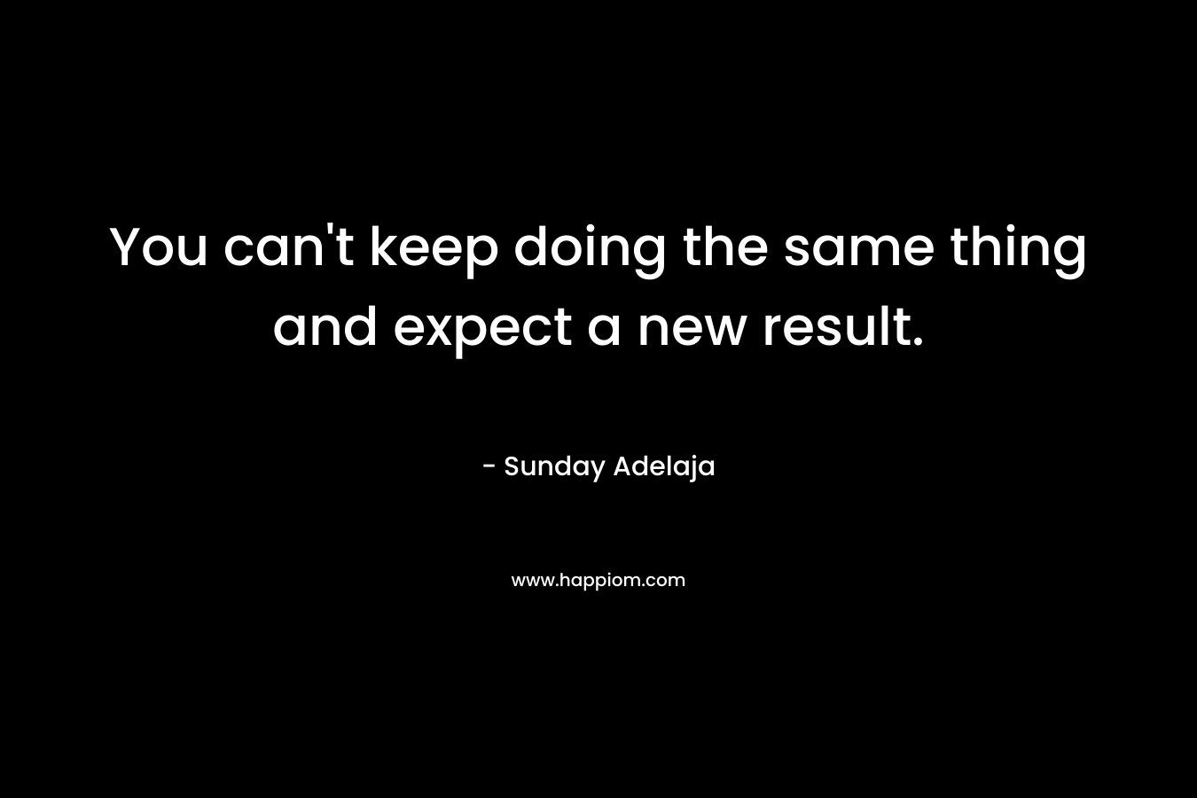 You can’t keep doing the same thing and expect a new result. – Sunday Adelaja