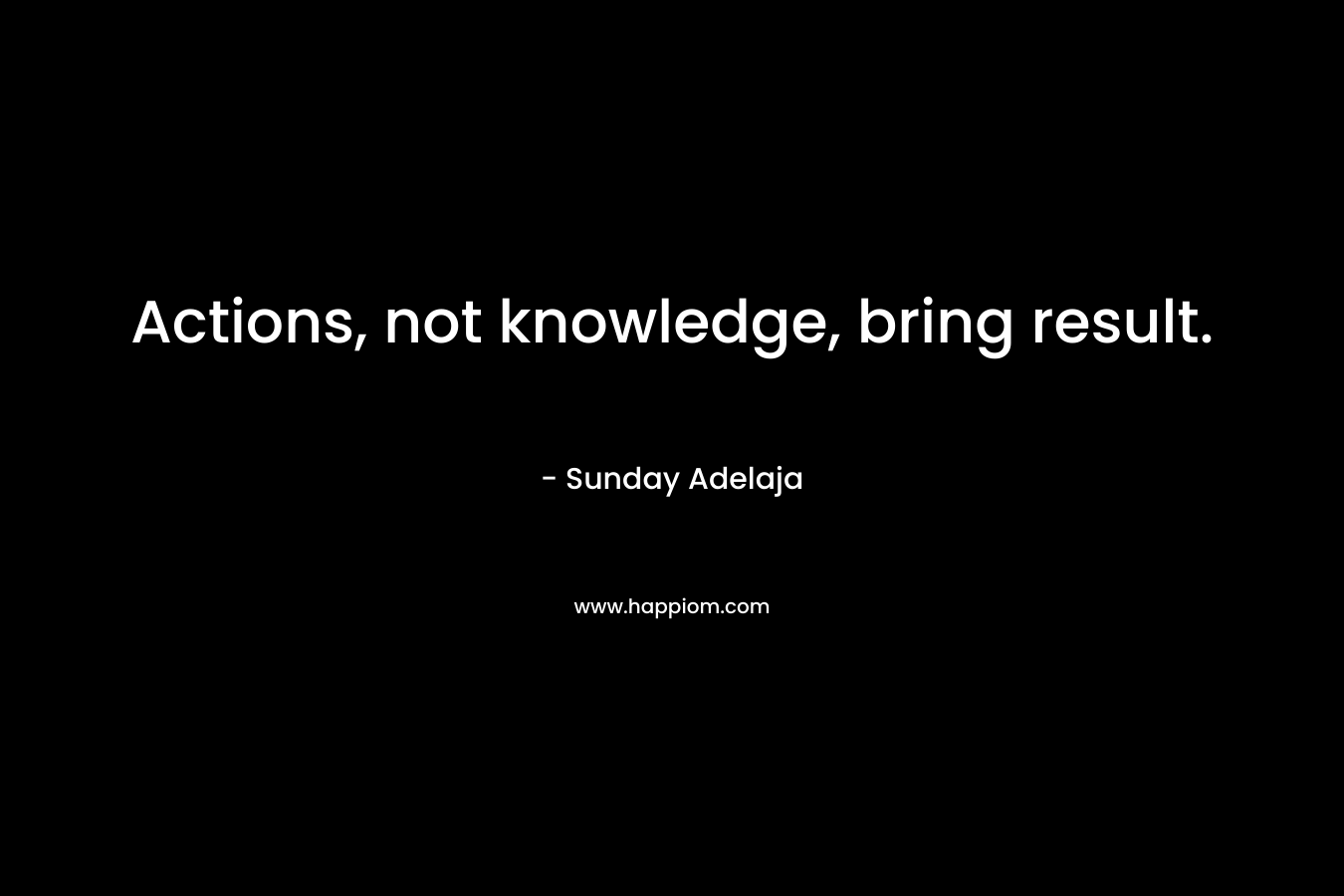 Actions, not knowledge, bring result. – Sunday Adelaja