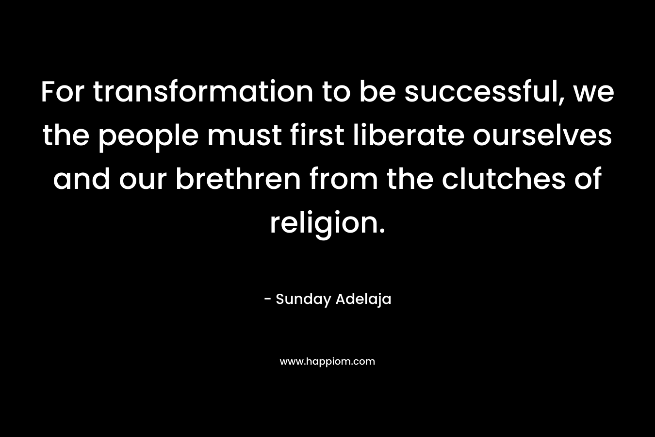 For transformation to be successful, we the people must first liberate ourselves and our brethren from the clutches of religion. – Sunday Adelaja