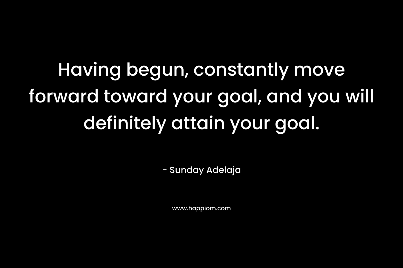 Having begun, constantly move forward toward your goal, and you will definitely attain your goal. – Sunday Adelaja