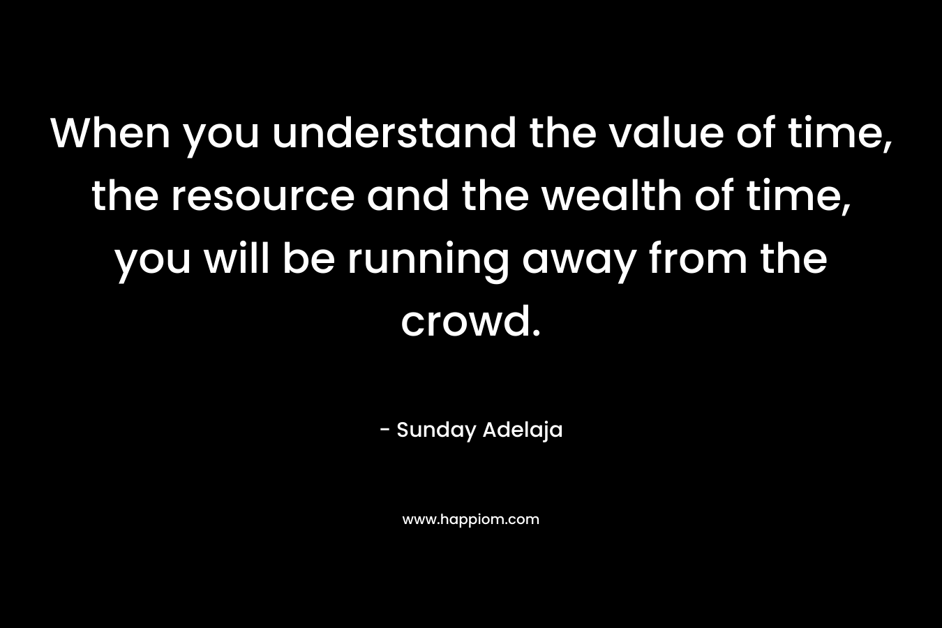 When you understand the value of time, the resource and the wealth of time, you will be running away from the crowd.