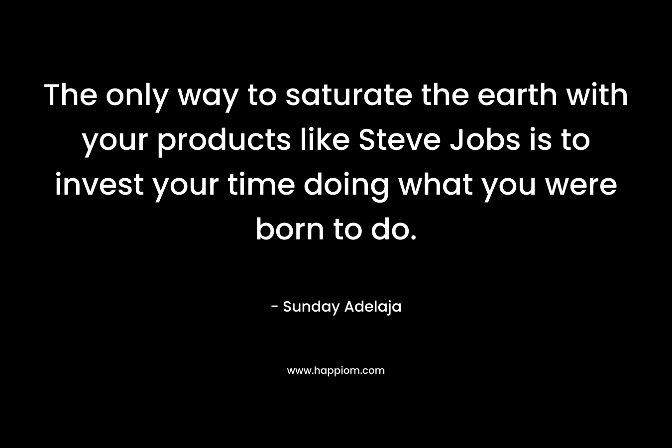 The only way to saturate the earth with your products like Steve Jobs is to invest your time doing what you were born to do.